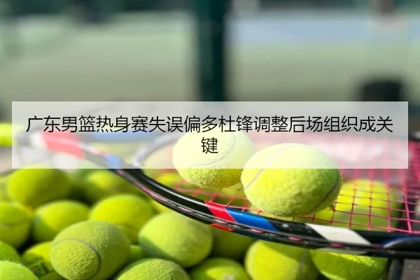 广东男篮热身赛失误偏多杜锋调整后场组织成关键