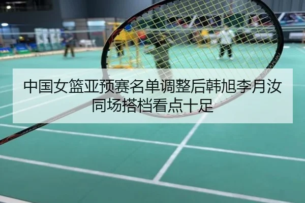 中国女篮亚预赛名单调整后韩旭李月汝同场搭档看点十足